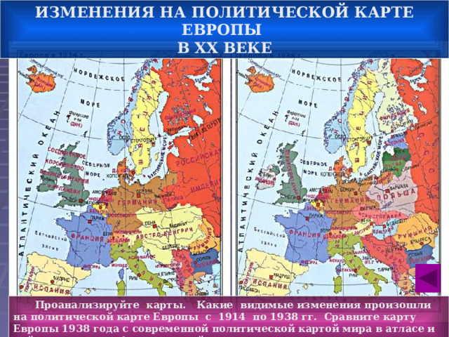 ИЗМЕНЕНИЯ НА ПОЛИТИЧЕСКОЙ КАРТЕ ЕВРОПЫ В ХХ ВЕКЕ   Проанализируйте карты. Какие видимые изменения произошли на политической карте Европы с 1914 по 1938 гг. Сравните карту Европы 1938 года с современной политической картой мира в атласе и найдите не менее 4-х изменений. 