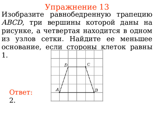 Упражнение 13 Изобразите равнобедренную трапецию ABCD , три вершины которой даны на рисунке, а четвертая находится в одном из узлов сетки. Найдите ее меньшее основание, если стороны клеток равны 1. В режиме слайдов ответы появляются после кликанья мышкой Ответ: 2. 