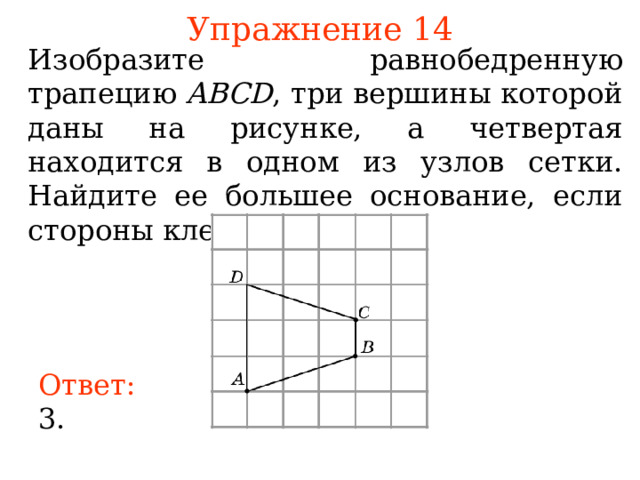Упражнение 14 Изобразите равнобедренную трапецию ABCD , три вершины которой даны на рисунке, а четвертая находится в одном из узлов сетки. Найдите ее большее основание, если стороны клеток равны 1. В режиме слайдов ответы появляются после кликанья мышкой Ответ: 3. 