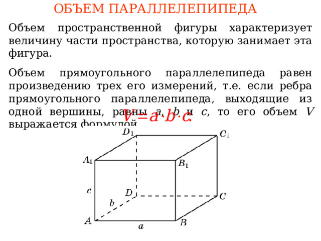 ОБЪЕМ ПАРАЛЛЕЛЕПИПЕДА Объем пространственной фигуры характеризует величину части пространства, которую занимает эта фигура. О бъем прямоугольного параллелепипеда равен произведению трех его измерений, т.е. если ребра прямоугольного параллелепипеда, выходящие из одной вершины, равны a , b и c , то его объем V выражается формулой В режиме слайдов формулировки появляются после кликанья мышкой 