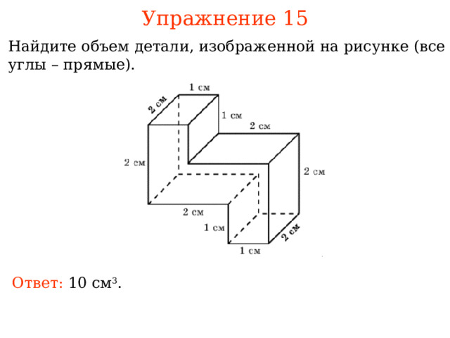 Упражнение 15 Найдите объем детали, изображенной на рисунке (все углы – прямые). В режиме слайдов ответы и решения появляются после кликанья мышкой Ответ: 0 см 3 . 