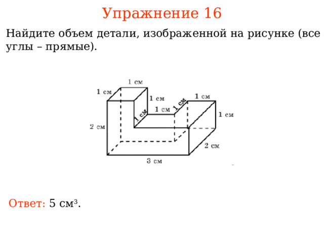Упражнение 16 Найдите объем детали, изображенной на рисунке (все углы – прямые). В режиме слайдов ответы и решения появляются после кликанья мышкой Ответ: см 3 . 