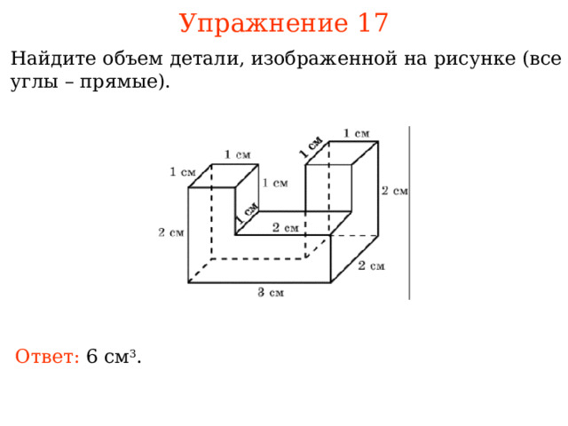 Упражнение 17 Найдите объем детали, изображенной на рисунке (все углы – прямые). В режиме слайдов ответы и решения появляются после кликанья мышкой Ответ: см 3 . 