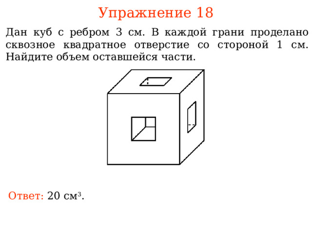 Упражнение 18 Дан куб с ребром 3 см. В каждой грани проделано сквозное квадратное отверстие со стороной 1 см. Найдите объем оставшейся части.  В режиме слайдов ответы и решения появляются после кликанья мышкой Ответ: 20 см 3 . 