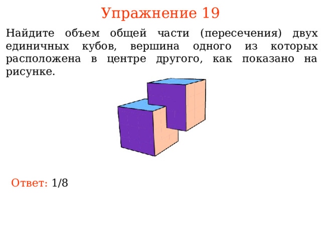 Упражнение 19 Найдите объем общей части (пересечения) двух единичных кубов, вершина одного из которых расположена в центре другого, как показано на рисунке. В режиме слайдов ответы и решения появляются после кликанья мышкой Ответ:  1/8 