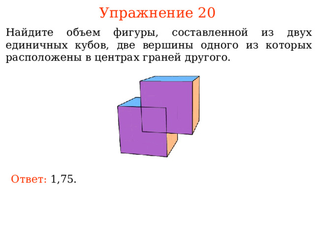 Упражнение 20 Найдите объем фигуры, составленной из двух единичных кубов, две вершины одного из которых расположены в центрах граней другого. В режиме слайдов ответы и решения появляются после кликанья мышкой Ответ:  1,75. 