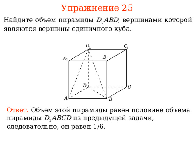 Упражнение 2 5 Найдите объем пирамиды D 1 ABD , вершинами которой явля ю тся вершины единичного куба. В режиме слайдов ответы и решения появляются после кликанья мышкой Ответ.  Объем этой пирамиды равен половине объема пирамиды D 1 ABCD  из предыдущей задачи, следовательно, он равен 1 / 6 . 