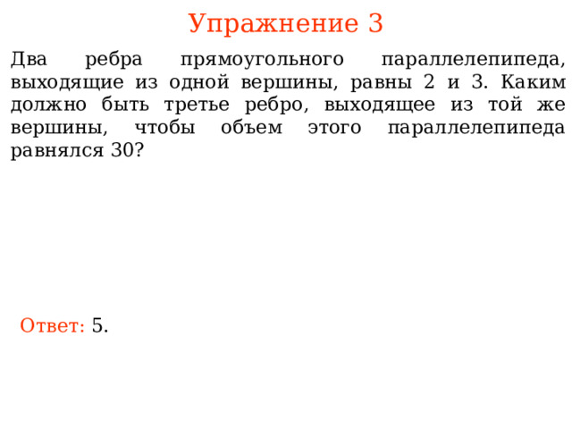 Упражнение 3 Два ребра прямоугольного параллелепипеда, выходящие из одной вершины, равны 2 и 3. Каким должно быть третье ребро, выходящее из той же вершины, чтобы объем этого параллелепипеда равнялся 30? В режиме слайдов ответы и решения появляются после кликанья мышкой Ответ: 5. 