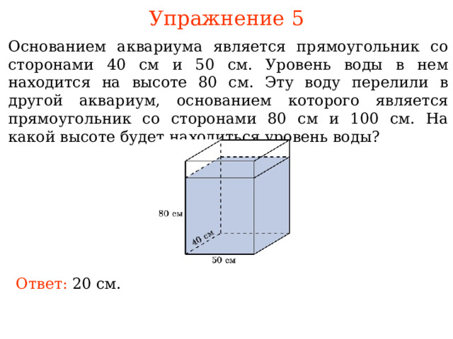 Упражнение 5 Основанием аквариума является прямоугольник со сторонами 40 см и 50 см. Уровень воды в нем находится на высоте 80 см. Эту воду перелили в другой аквариум, основанием которого является прямоугольник со сторонами 80 см и 100 см. На какой высоте будет находиться уровень воды? В режиме слайдов ответы и решения появляются после кликанья мышкой Ответ: 20 см .  
