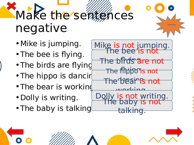 Make the sentences negative Mike is jumping. The bee is flying. The birds are flying. The hippo is dancing. The bear is working. Dolly is writing. The baby is talking. Mike is not jumping. The bee is not flying. The birds are not flying. The hippo is not dancing . The bear is not working. Dolly is not writing. The baby is not talking. 