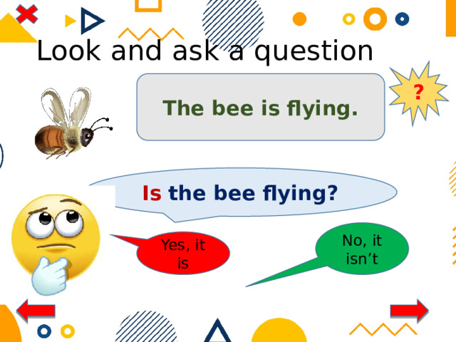 Look and ask a question ? The bee is flying. Is the bee flying? No, it isn’t Yes, it is 