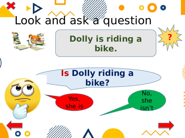 Look and ask a question ? Dolly is riding a bike. Is Dolly riding a bike? No, she isn’t Yes, she is 