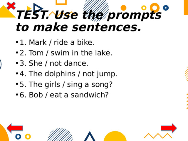 TEST. Use the prompts to make sentences. 1. Mark / ride a bike. 2. Tom / swim in the lake. 3. She / not dance. 4. The dolphins / not jump. 5. The girls / sing a song? 6. Bob / eat a sandwich? 
