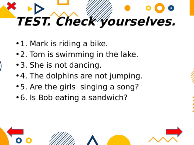 TEST. Check yourselves. 1. Mark is riding a bike. 2. Tom is swimming in the lake. 3. She is not dancing. 4. The dolphins are not jumping. 5. Are the girls singing a song? 6. Is Bob eating a sandwich? 