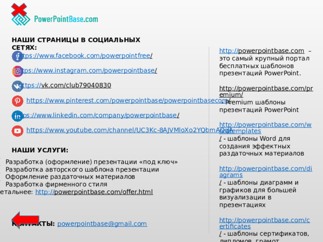 НАШИ СТРАНИЦЫ В СОЦИАЛЬНЫХ СЕТЯХ: http:// powerpointbase.com – это самый крупный портал бесплатных шаблонов презентаций PowerPoint. http://powerpointbase.com/premium/  - Premium шаблоны презентаций PowerPoint http://powerpointbase.com/wordtemplates /  - шаблоны Word для создания эффектных раздаточных материалов http://powerpointbase.com/diagrams /  - шаблоны диаграмм и графиков для большей визуализации в презентациях http://powerpointbase.com/certificates /  - шаблоны сертификатов, дипломов, грамот А также видео-уроки, статьи и многое другое… https://www.facebook.com/powerpointfree /  https://www.instagram.com/powerpointbase /  https:// vk.com/club79040830  https://www.pinterest.com/powerpointbase/powerpointbasecom /  https://www.linkedin.com/company/powerpointbase /  https://www.youtube.com/channel/UC3Kc-8AJVMloXo2YQbmAOqA НАШИ УСЛУГИ: Разработка (оформление) презентации «под ключ» Разработка авторского шаблона презентации Оформление раздаточных материалов Разработка фирменного стиля Детальнее: http:// powerpointbase.com/offer.html  КОНТАКТЫ: powerpointbase@gmail.com  