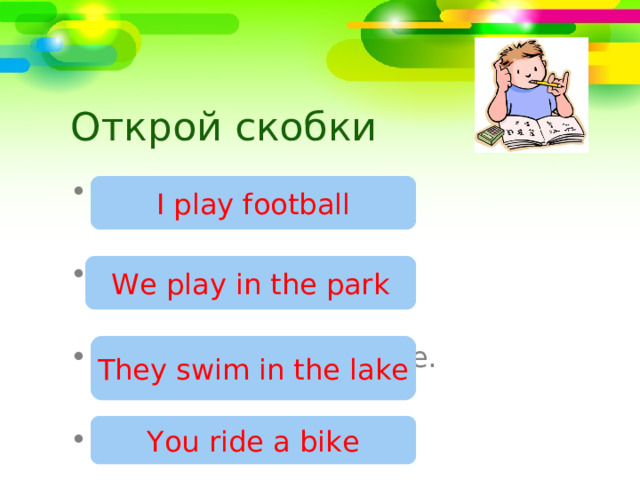 Открой скобки I (play) football  We (play) in the park.  They (swim) in the lake.  You (ride) a bike. I play football We play in the park They swim in the lake You ride a bike 