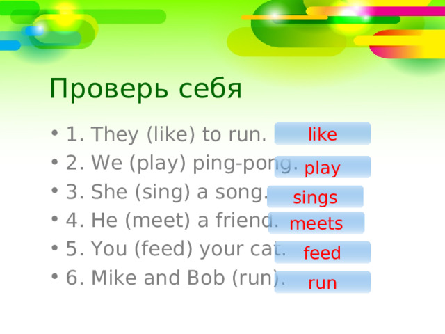 Проверь себя 1 . They (like) to run. 2. We (play) ping-pong. 3. She (sing) a song. 4. He (meet) a friend. 5. You (feed) your cat. 6. Mike and Bob (run). like play sings meets feed run 