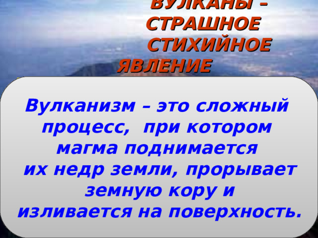 ВУЛКАНЫ – СТРАШНОЕ СТИХИЙНОЕ ЯВЛЕНИЕ   Что называется магмой?  Что называется лавой?  Что называется горными породами?  На какие группы по происхождению они делятся? Вулканизм – это сложный процесс, при котором магма поднимается их недр земли, прорывает  земную кору и изливается на поверхность. 