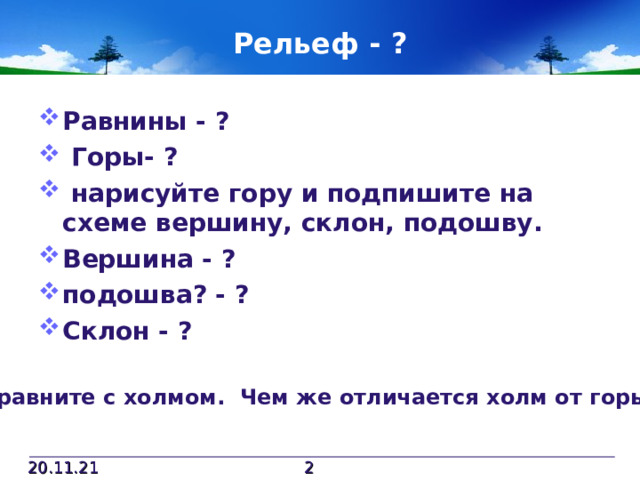 Рельеф - ? Равнины - ?  Горы- ?  нарисуйте гору и подпишите на схеме вершину, склон, подошву. Вершина - ? подошва? - ? Склон - ? Сравните с холмом. Чем же отличается холм от горы? 20.11.21  