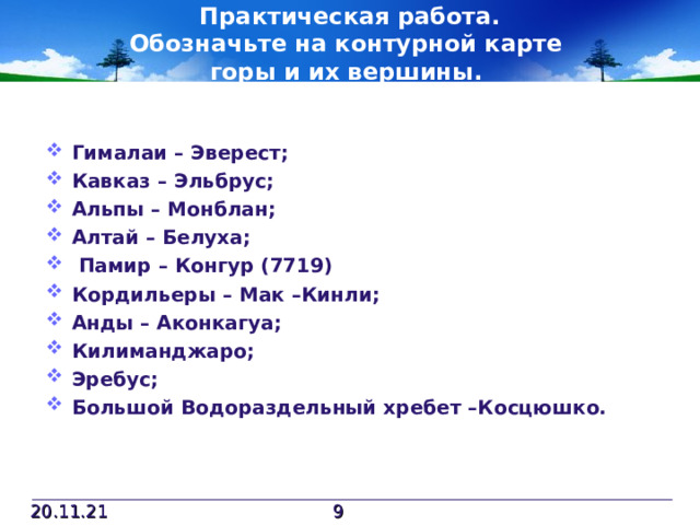 Практическая работа.  Обозначьте на контурной карте  горы и их вершины. Гималаи – Эверест; Кавказ – Эльбрус; Альпы – Монблан; Алтай – Белуха;  Памир – Конгур (7719) Кордильеры – Мак –Кинли; Анды – Аконкагуа; Килиманджаро; Эребус; Большой Водораздельный хребет –Косцюшко.  20.11.21  