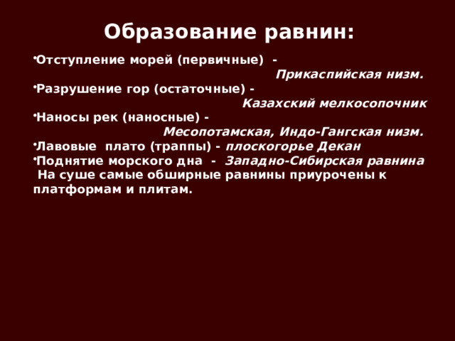 Образование равнин: Отступление морей (первичные) -  Прикаспийская низм. Разрушение гор (остаточные) -  Казахский мелкосопочник Наносы рек (наносные) -  Месопотамская, Индо-Гангская низм. Лавовые плато (траппы) - плоскогорье Декан Поднятие морского дна - Западно-Сибирская равнина  На суше самые обширные равнины приурочены к платформам и плитам. 