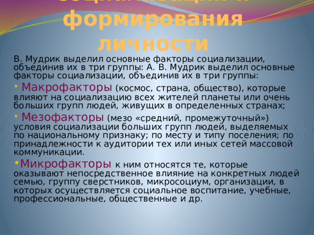 Факторы социализации и формирования личности В. Мудрик выделил основные факторы социализации, объединив их в три группы: А. В. Мудрик выделил основные факторы социализации, объединив их в три группы:  Макрофакторы (космос, страна, общество), которые влияют на социализацию всех жителей планеты или очень больших групп людей, живущих в определенных странах;  Мезофакторы  (мезо «средний, промежуточный») условия социализации больших групп людей, выделяемых по национальному признаку; по месту и типу поселения; по принадлежности к аудитории тех или иных сетей массовой коммуникации. Микрофакторы к ним относятся те, которые оказывают непосредственное влияние на конкретных людей семью, группу сверстников, микросоциум, организации, в которых осуществля­ется социальное воспитание, учебные, профессиональные, общественные и др. 