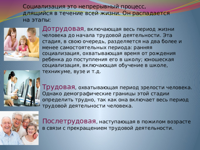 Социализация это непрерывный процесс, длящийся в течение всей жизни. Он распадается на этапы:    Дотрудовая , включающая весь период жизни человека до нача­ла трудовой деятельности. Эта стадия, в свою очередь, разделяет­ся на два более и менее самостоятельных периода: ранняя социализация, охватывающая время от рождения ребенка до поступле­ния его в школу; юношеская социализация, включающая обуче­ние в школе, техникуме, вузе и т.д. Трудовая , охватывающая период зрелости человека. Однако демографические границы этой стадии определить трудно, так как она включает весь период трудовой деятельности человека. Послетрудовая , наступающая в пожилом возрасте в связи с прекращением трудовой деятельности .  