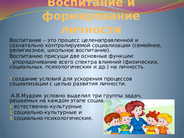 Воспитание и формирование личности Воспитание – это процесс целенаправленной и сознательно контролируемой социализации (семейное, религиозное, школьное воспитание). Воспитанию присущи две основные функции: упорядочивание всего спектра влияний (физических, социальных, психологических и др.) на личность. создание условий для ускорения процессов социализации с целью развития личности.  А.В.Мудрик условно выделил три группы задач, решаемых на каждом этапе социализации: естественно-культурные социально-культурные и социально-психологические .  