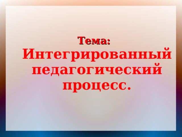 Тема: Интегрированный педагогический процесс.  