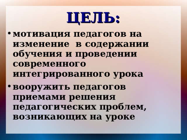 ЦЕЛЬ: мотивация педагогов на изменение в содержании обучения и проведении современного интегрированного урока вооружить педагогов приемами решения педагогических проблем, возникающих на уроке 