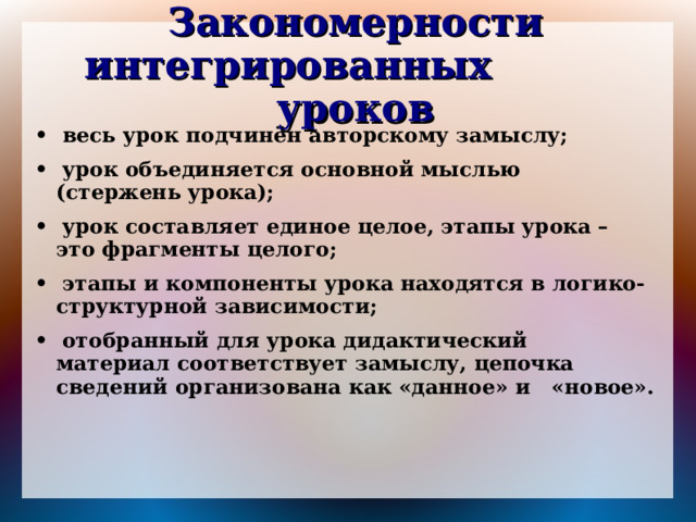 Закономерности интегрированных уроков • весь урок подчинён авторскому замыслу; • урок объединяется основной мыслью (стержень урока); • урок составляет единое целое, этапы урока – это фрагменты целого; • этапы и компоненты урока находятся в логико- структурной зависимости; • отобранный для урока дидактический материал соответствует замыслу, цепочка сведений организована как «данное» и «новое». 