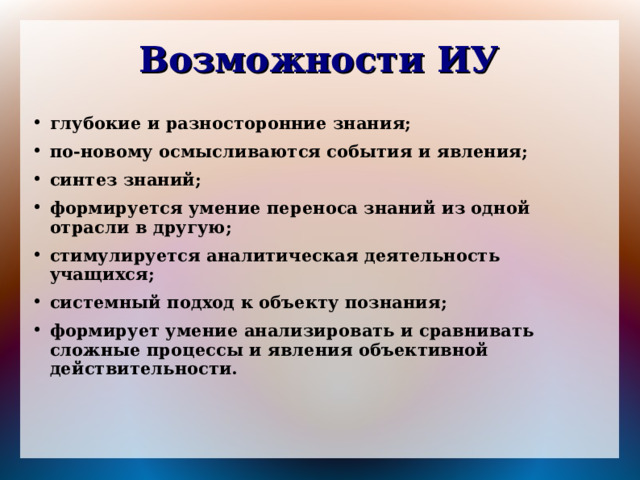 Возможности ИУ глубокие и разносторонние знания; по-новому осмысливаются события и явления; синтез знаний; формируется умение переноса знаний из одной отрасли в другую; стимулируется аналитическая деятельность учащихся; системный подход к объекту познания; формирует умение анализировать и сравнивать сложные процессы и явления объективной действительности.   