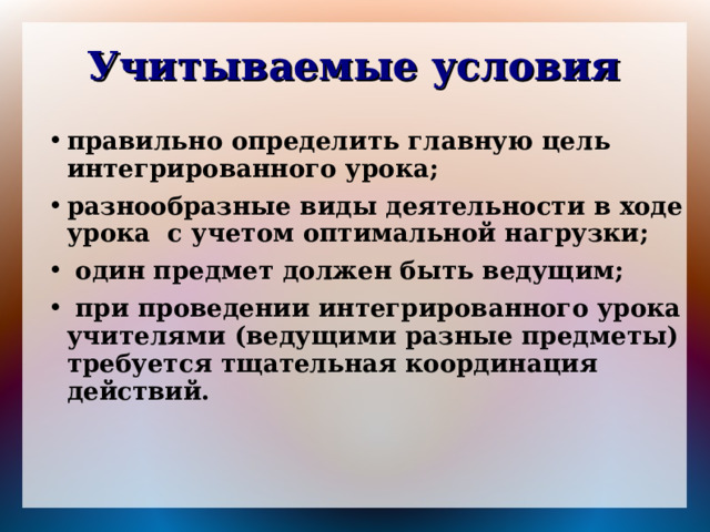 Учитываемые условия правильно определить главную цель интегрированного урока; разнообразные виды деятельности в ходе урока с учетом оптимальной нагрузки;  один предмет должен быть ведущим;  при проведении интегрированного урока учителями (ведущими разные предметы) требуется тщательная координация действий. 