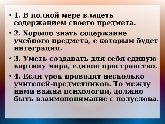 1. В полной мере владеть содержанием своего предмета. 2. Хорошо знать содержание учебного предмета, с которым будет интеграция. 3. Уметь создавать для себя единую картину мира, единое пространство. 4. Если урок проводят несколько учителей-предметников. То между ними важна психология, должно быть взаимопонимание с полуслова. 