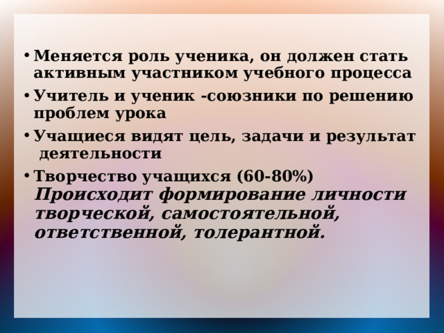 Меняется роль ученика, он должен стать активным участником учебного процесса Учитель и ученик -союзники по решению проблем урока Учащиеся видят цель, задачи и результат деятельности Творчество учащихся (60-80%) Происходит формирование личности творческой, самостоятельной, ответственной, толерантной.  