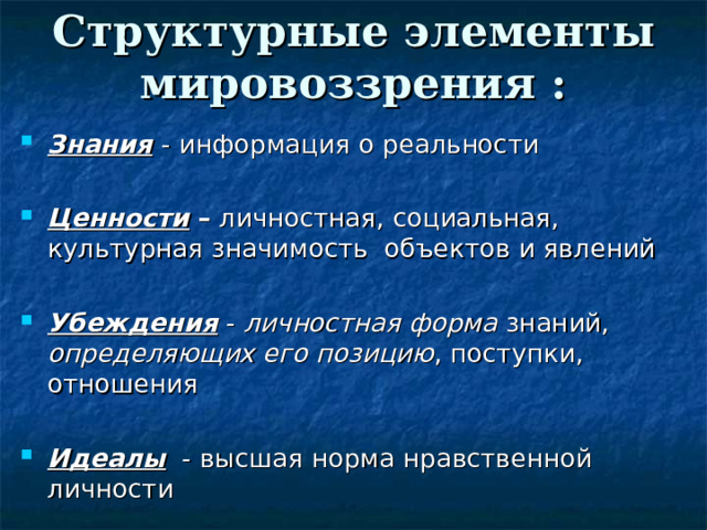 Структурные элементы мировоззрения : Знания  - информация о реальности  Ценности – личностная, социальная, культурная значимость объектов и явлений  Убеждения - личностная форма знаний, определяющих его позицию , поступки, отношения  Идеалы - высшая норма нравственной личности 