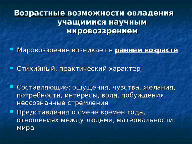 Возрастные возможности овладения учащимися научным мировоззрением   Мировоззрение возникает в раннем возрасте  Стихийный, практический характер  Составляющие: ощущения, чувства, желания, потребности, интересы, воля, побуждения, неосознанные стремления Представления о смене времен года, отношениях между людьми, материальности мира 