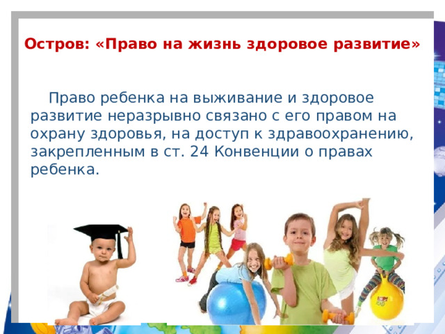 Остров: «Право на жизнь здоровое развитие» Право ребенка на выживание и здоровое развитие неразрывно связано с его правом на охрану здоровья, на доступ к здравоохранению, закрепленным в ст. 24 Конвенции о правах ребенка.  