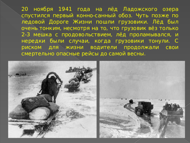 20 ноября 1941 года на лёд Ладожского озера спустился первый конно-санный обоз. Чуть позже по ледовой Дороге Жизни пошли грузовики. Лёд был очень тонким, несмотря на то, что грузовик вёз только 2-3 мешка с продовольствием, лёд проламывался, и нередки были случаи, когда грузовики тонули. С риском для жизни водители продолжали свои смертельно опасные рейсы до самой весны.  
