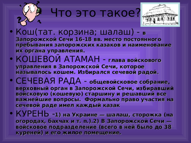 Кош(тат. корзина; шалаш) - в Запорожской Сечи 16-18 вв. место постоянного пребывания запорожских казаков и наименование их органа управления. КОШЕВОЙ АТАМАН - глава войскового управления в Запорожской Сечи, которое называлось кошем. Избирался сечевой радой . СЕЧЕВАЯ РАДА - общевойсковое собрание, верховный орган в Запорожской Сечи, избиравший войсковую (кошевую) старшину и решавший все важнейшие вопросы. Формально право участия на сечевой раде имел каждый казак КУРЕНЬ - 1) на Украине — шалаш, сторожка (на огородах, бахчах и т. п.).2) В Запорожской Сечи — войсковое подразделение (всего в ней было до 38 куреней) и его жилое помещение.   