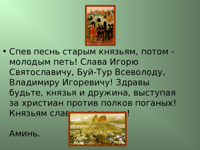 Спев песнь старым князьям, потом - молодым петь! Слава Игорю Святославичу, Буй-Тур Всеволоду, Владимиру Игоревичу! Здравы будьте, князья и дружина, выступая за христиан против полков поганых! Князьям слава и дружине!   Аминь. 