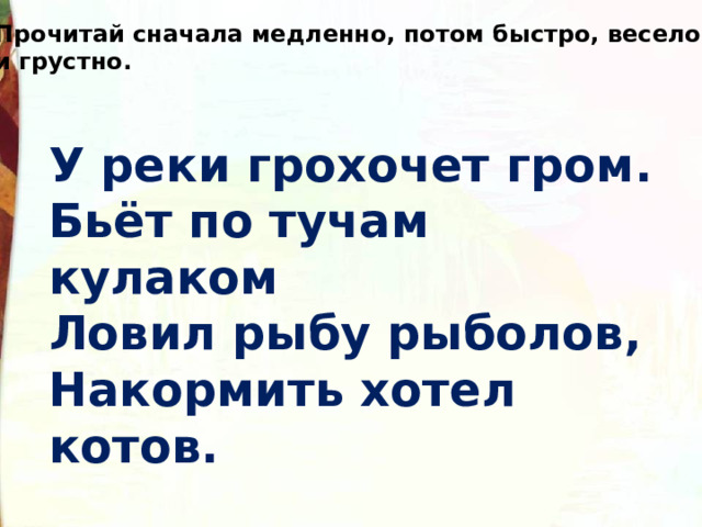 Прочитай сначала медленно, потом быстро, весело и грустно. У реки грохочет гром. Бьёт по тучам кулаком Ловил рыбу рыболов, Накормить хотел котов. 