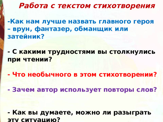  Работа с текстом стихотворения    -Как нам лучше назвать главного героя – врун, фантазер, обманщик или затейник?   - С какими трудностями вы столкнулись при чтении?   - Что необычного в этом стихотворении?   - Зачем автор использует повторы слов?   - Как вы думаете, можно ли разыграть эту ситуацию?   