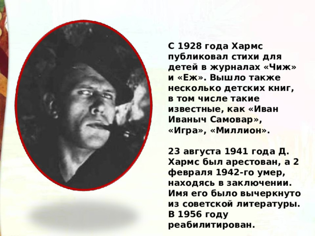 С 1928 года Хармс публиковал стихи для детей в журналах «Чиж» и «Еж». Вышло также несколько детских книг, в том числе такие известные, как «Иван Иваныч Самовар», «Игра», «Миллион».    23 августа 1941 года Д. Хармс был арестован, а 2 февраля 1942-го умер, находясь в заключении. Имя его было вычеркнуто из советской литературы. В 1956 году реабилитирован. 