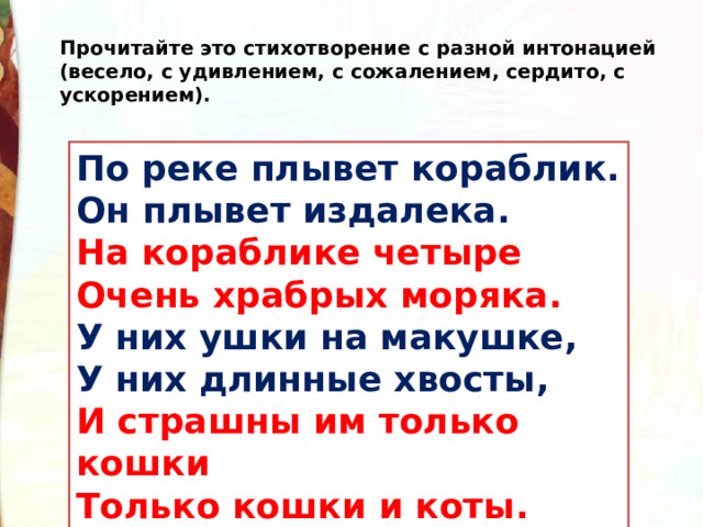 Прочитайте это стихотворение с разной интонацией (весело, с удивлением, с сожалением, сердито, с ускорением). По реке плывет кораблик.  Он плывет издалека.  На кораблике четыре  Очень храбрых моряка.  У них ушки на макушке,   У них длинные хвосты,   И страшны им только кошки  Только кошки и коты. 