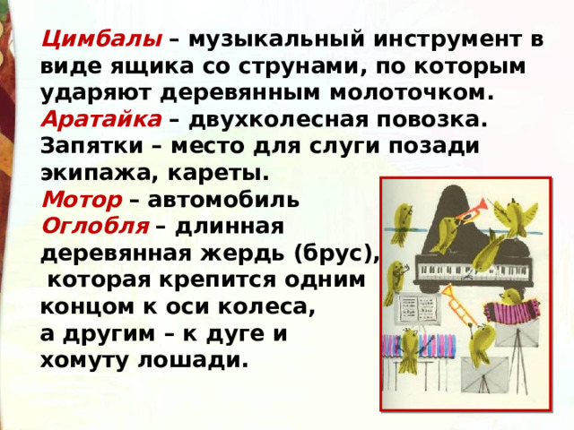 Цимбалы  – музыкальный инструмент в виде ящика со струнами, по которым ударяют деревянным молоточком. Аратайка  – двухколесная повозка. Запятки – место для слуги позади экипажа, кареты. Мотор  – автомобиль Оглобля  – длинная деревянная жердь (брус),  которая крепится одним концом к оси колеса, а другим – к дуге и хомуту лошади.  