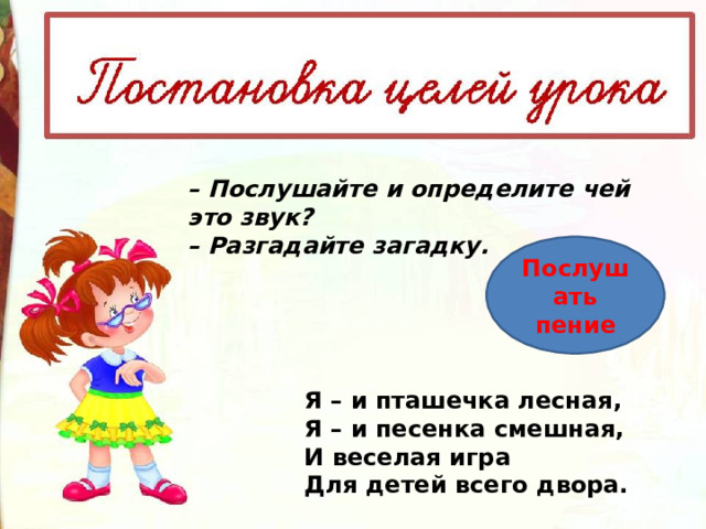 – Послушайте и определите чей это звук? –  Разгадайте загадку. Послушать пение Я – и пташечка лесная,  Я – и песенка смешная,  И веселая игра  Для детей всего двора. 