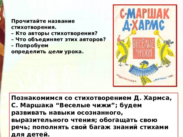 Прочитайте название стихотворения. – Кто авторы стихотворения? – Что объединяет этих авторов? – Попробуем определить  цели  урока. Познакомимся со стихотворением Д. Хармса, С. Маршака “Веселые чижи”; будем развивать навыки осознанного, выразительного чтения; обогащать свою речь; пополнять свой багаж знаний стихами для детей. 