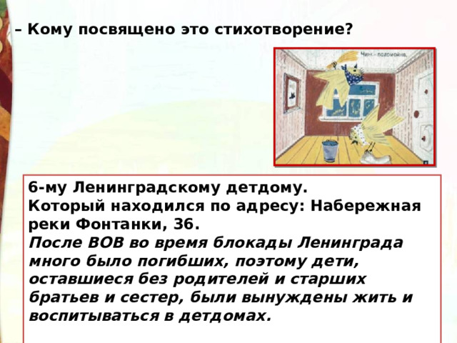 – Кому посвящено это стихотворение? 6-му Ленинградскому детдому. Который находился по адресу: Набережная реки Фонтанки, 36.   После ВОВ во время блокады Ленинграда много было погибших, поэтому дети, оставшиеся без родителей и старших братьев и сестер, были вынуждены жить и воспитываться в детдомах.  