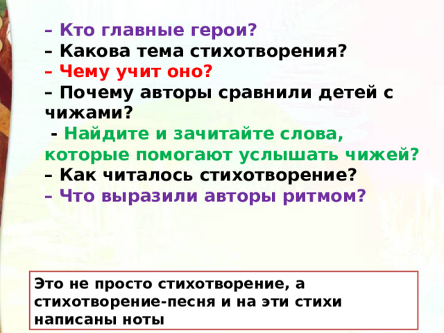 – Кто главные герои? – Какова тема стихотворения? – Чему учит оно? – Почему авторы сравнили детей с чижами?   - Найдите и зачитайте слова, которые помогают услышать чижей? – Как читалось стихотворение? – Что выразили авторы ритмом?  Это не просто стихотворение, а стихотворение-песня и на эти стихи написаны ноты 